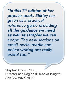 In this 7th edition of her popular book, Shirley has given us a practical reference guide providing all the guidance we need as well as samples we can adapt. The new sections on email, social media and online writing are really useful too. - Stephen Choo, PhD and Regional Head of Insight, ASEAN, Hay Group, Singapore